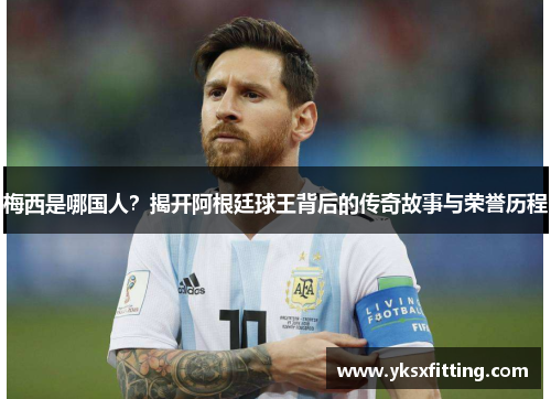 梅西是哪国人？揭开阿根廷球王背后的传奇故事与荣誉历程