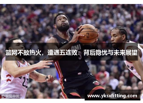 篮网不敌热火，遭遇五连败：背后隐忧与未来展望