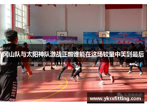 冈山队与太阳神队激战正酣谁能在这场较量中笑到最后