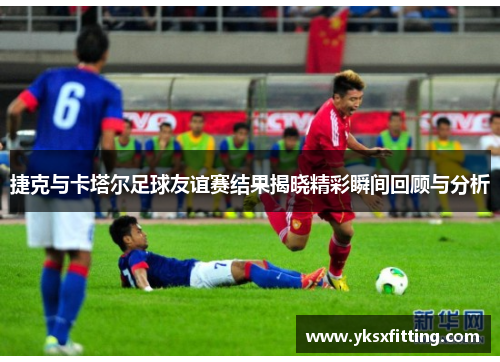 捷克与卡塔尔足球友谊赛结果揭晓精彩瞬间回顾与分析