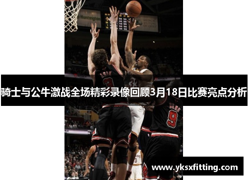 骑士与公牛激战全场精彩录像回顾3月18日比赛亮点分析