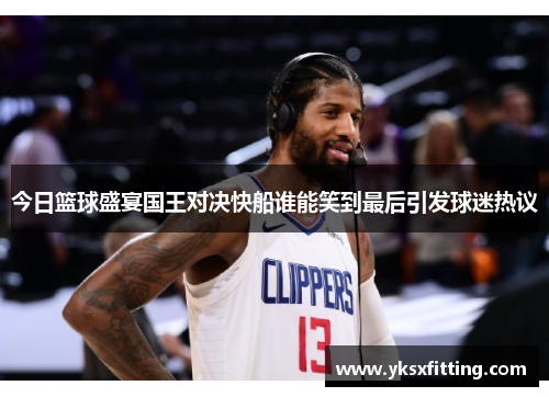 今日篮球盛宴国王对决快船谁能笑到最后引发球迷热议